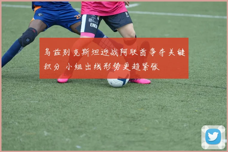 乌兹别克斯坦迎战阿联酋争夺关键积分 小组出线形势更趋紧张
