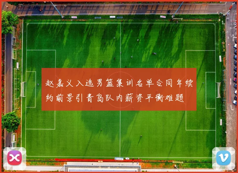 赵嘉义入选男篮集训名单合同年续约前景引青岛队内薪资平衡难题