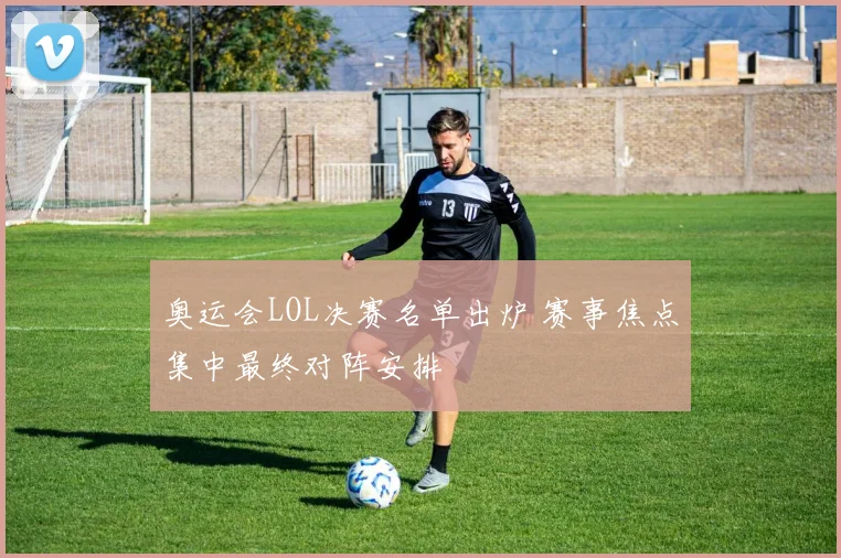 奥运会LOL决赛名单出炉 赛事焦点集中最终对阵安排