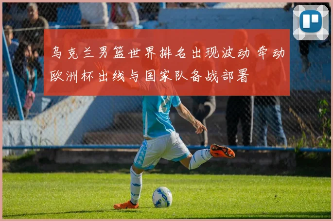 乌克兰男篮世界排名出现波动 牵动欧洲杯出线与国家队备战部署