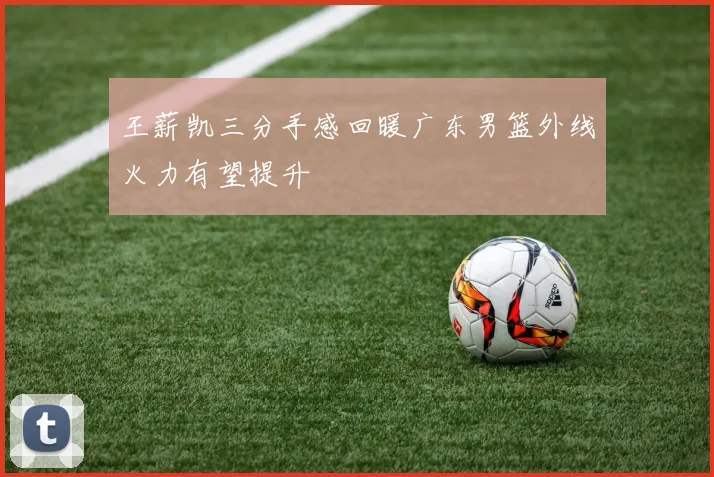 王薪凯三分手感回暖广东男篮外线火力有望提升