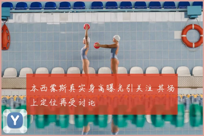 本西蒙斯真实身高曝光引关注 其场上定位再受讨论