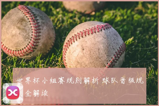 世界杯小组赛规则解析 球队晋级规则全解读