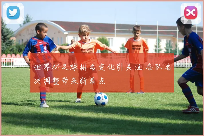 世界杯足球排名变化引关注 各队名次调整带来新看点